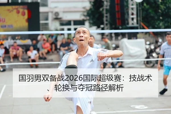 国羽男双备战2026国际超级赛：技战术、轮换与夺冠路径解析