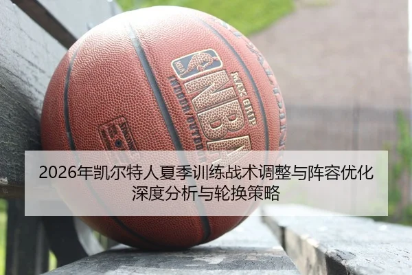 2026年凯尔特人夏季训练战术调整与阵容优化深度分析与轮换策略