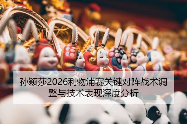孙颖莎2026利物浦赛关键对阵战术调整与技术表现深度分析