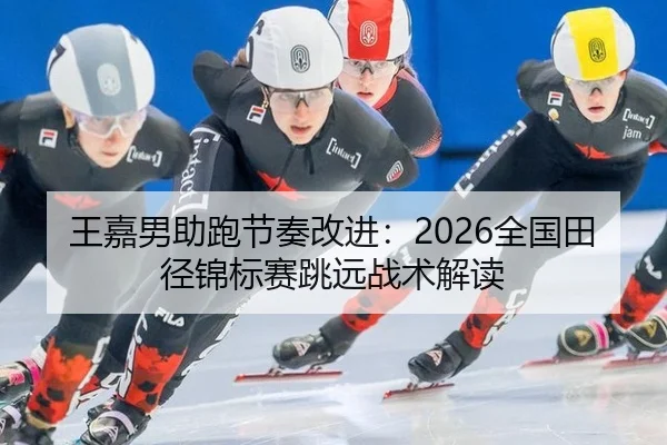 王嘉男助跑节奏改进：2026全国田径锦标赛跳远战术解读