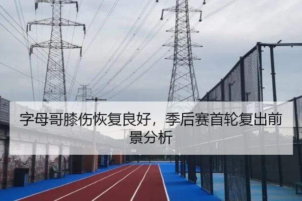 字母哥膝伤恢复良好，季后赛首轮复出前景分析